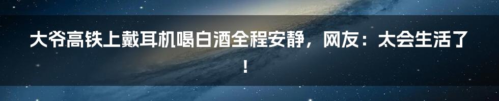 大爷高铁上戴耳机喝白酒全程安静，网友：太会生活了！