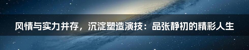 风情与实力并存，沉淀塑造演技：品张静初的精彩人生