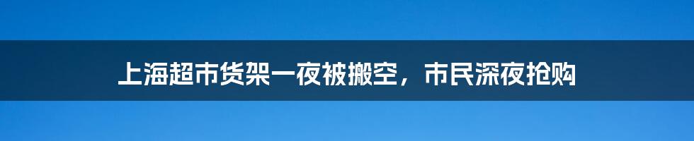 上海超市货架一夜被搬空，市民深夜抢购