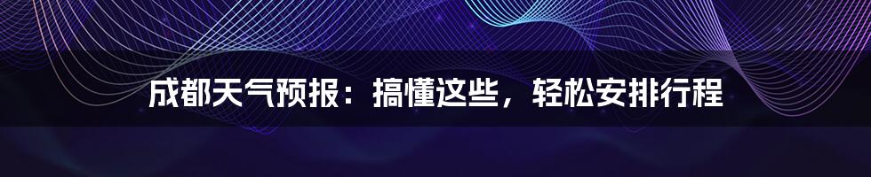 成都天气预报：搞懂这些，轻松安排行程