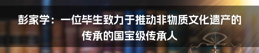 彭家学：一位毕生致力于推动非物质文化遗产的传承的国宝级传承人