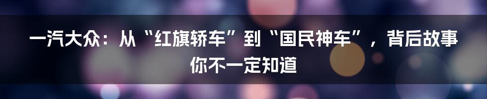 一汽大众：从“红旗轿车”到“国民神车”，背后故事你不一定知道