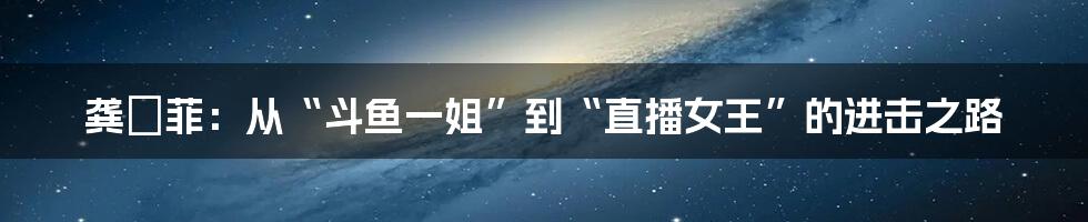 龚玥菲：从“斗鱼一姐”到“直播女王”的进击之路