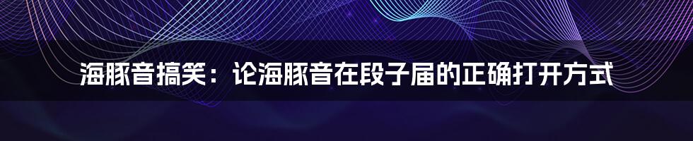 海豚音搞笑：论海豚音在段子届的正确打开方式