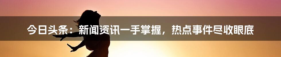 今日头条：新闻资讯一手掌握，热点事件尽收眼底