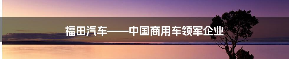 福田汽车——中国商用车领军企业