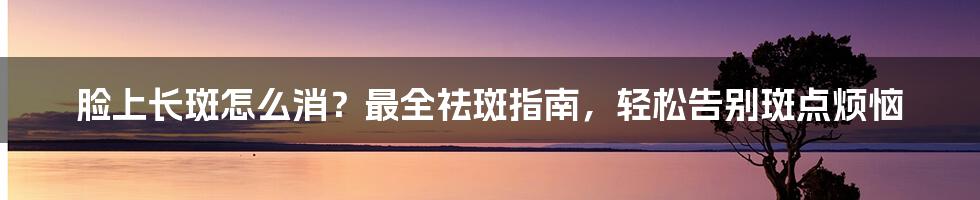 脸上长斑怎么消？最全祛斑指南，轻松告别斑点烦恼