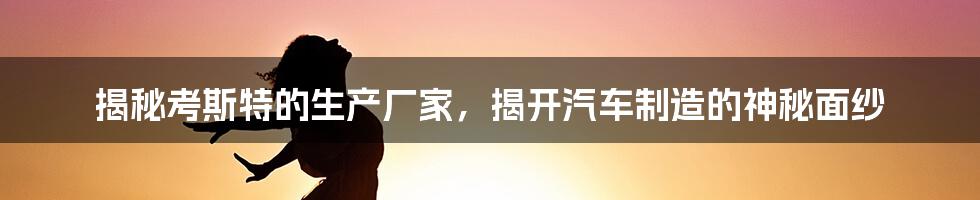 揭秘考斯特的生产厂家，揭开汽车制造的神秘面纱