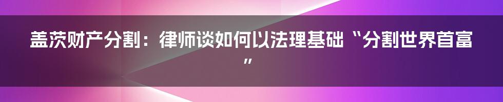 盖茨财产分割：律师谈如何以法理基础“分割世界首富”