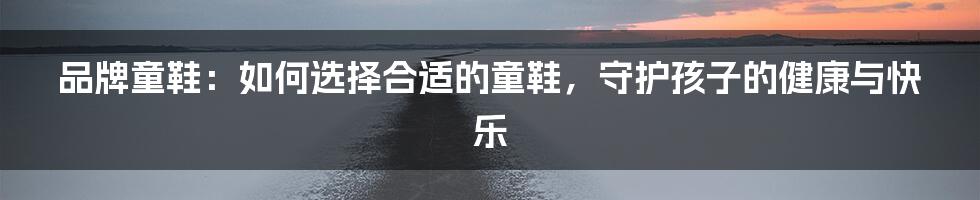 品牌童鞋：如何选择合适的童鞋，守护孩子的健康与快乐