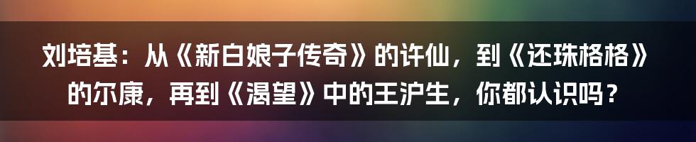 刘培基：从《新白娘子传奇》的许仙，到《还珠格格》的尔康，再到《渴望》中的王沪生，你都认识吗？