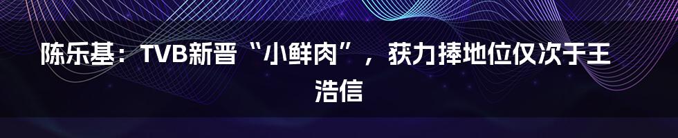 陈乐基：TVB新晋“小鲜肉”，获力捧地位仅次于王浩信