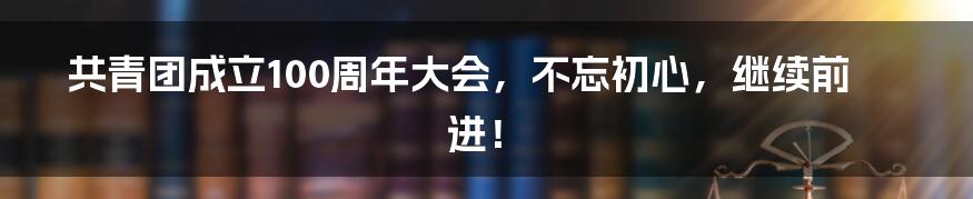 共青团成立100周年大会，不忘初心，继续前进！