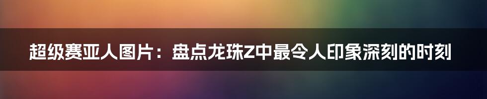 超级赛亚人图片：盘点龙珠Z中最令人印象深刻的时刻