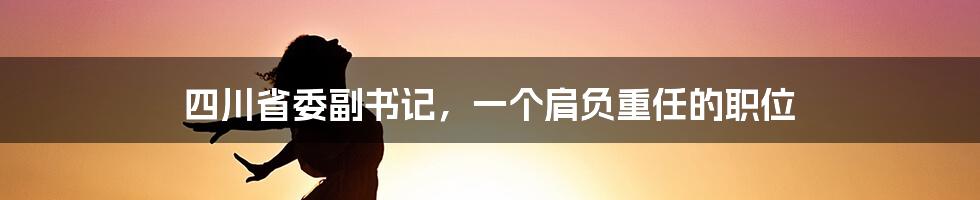 四川省委副书记，一个肩负重任的职位