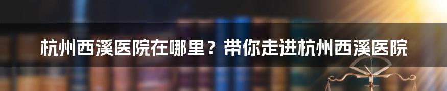 杭州西溪医院在哪里？带你走进杭州西溪医院