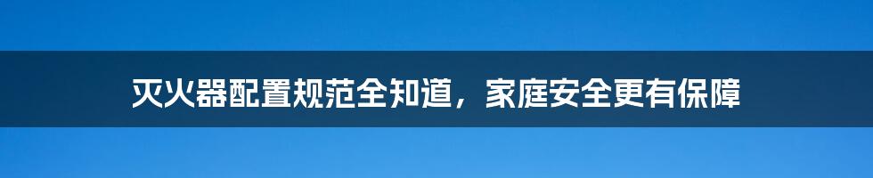 灭火器配置规范全知道，家庭安全更有保障