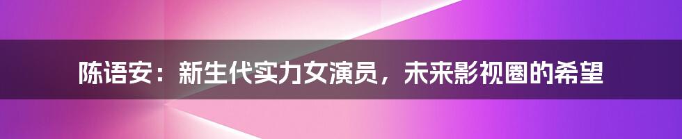 陈语安：新生代实力女演员，未来影视圈的希望