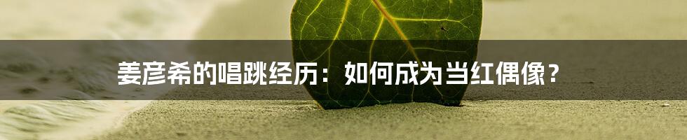 姜彦希的唱跳经历：如何成为当红偶像？