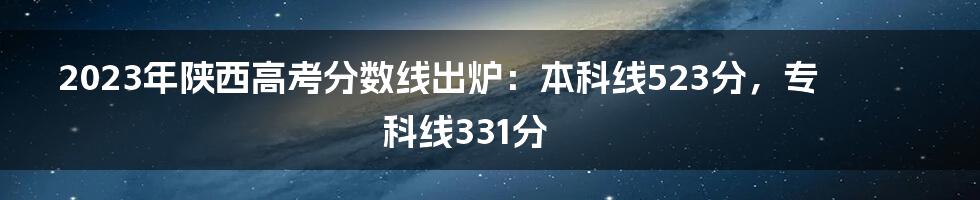 2023年陕西高考分数线出炉：本科线523分，专科线331分