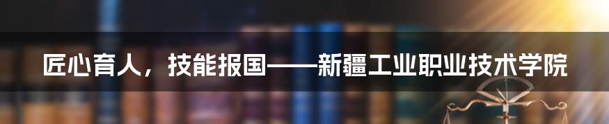 匠心育人，技能报国——新疆工业职业技术学院