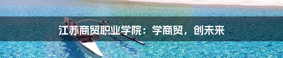 江苏商贸职业学院：学商贸，创未来