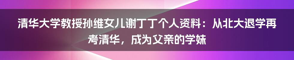 清华大学教授孙维女儿谢丁丁个人资料：从北大退学再考清华，成为父亲的学妹