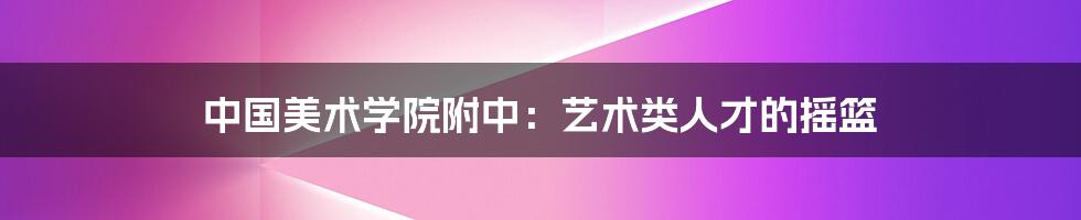 中国美术学院附中：艺术类人才的摇篮