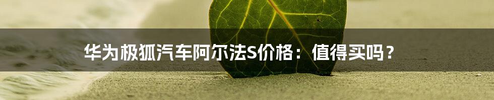 华为极狐汽车阿尔法S价格：值得买吗？