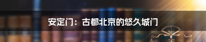 安定门：古都北京的悠久城门