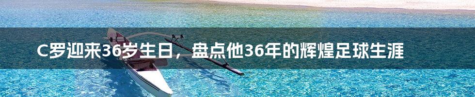 C罗迎来36岁生日，盘点他36年的辉煌足球生涯