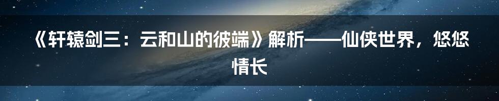 《轩辕剑三：云和山的彼端》解析——仙侠世界，悠悠情长