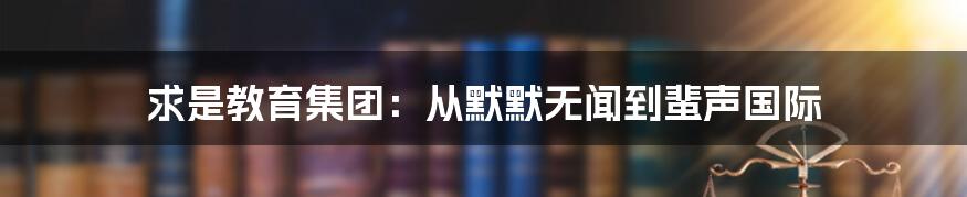 求是教育集团：从默默无闻到蜚声国际