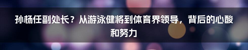 孙杨任副处长？从游泳健将到体育界领导，背后的心酸和努力