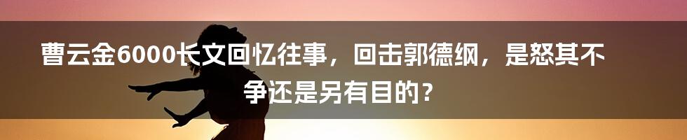 曹云金6000长文回忆往事，回击郭德纲，是怒其不争还是另有目的？