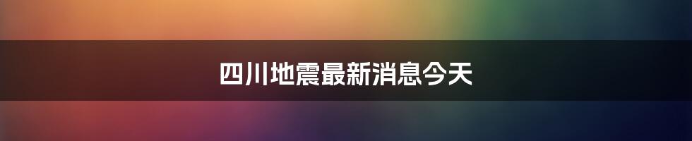 四川地震最新消息今天