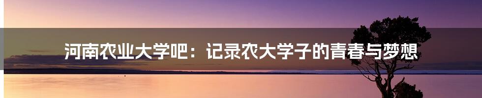 河南农业大学吧：记录农大学子的青春与梦想