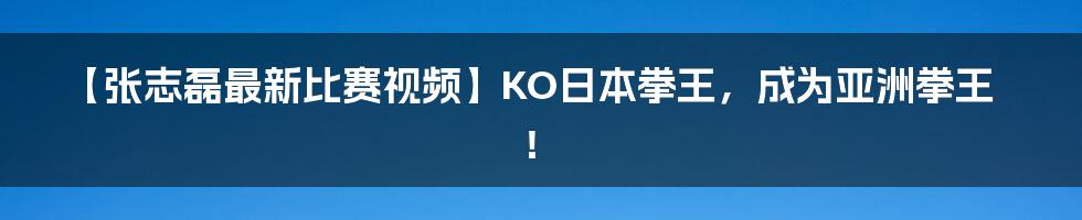 【张志磊最新比赛视频】KO日本拳王，成为亚洲拳王！