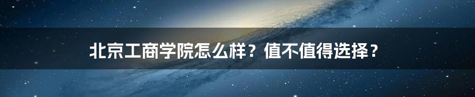 北京工商学院怎么样？值不值得选择？