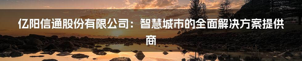 亿阳信通股份有限公司：智慧城市的全面解决方案提供商