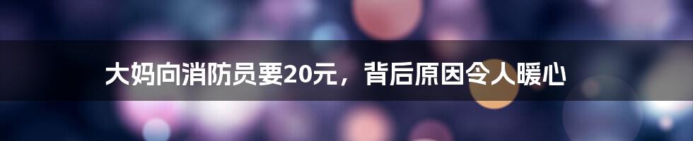 大妈向消防员要20元，背后原因令人暖心