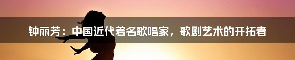 钟丽芳：中国近代著名歌唱家，歌剧艺术的开拓者