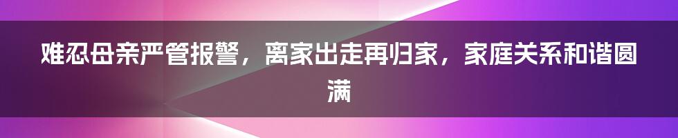 难忍母亲严管报警，离家出走再归家，家庭关系和谐圆满