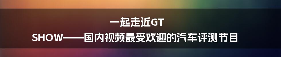 一起走近GT SHOW——国内视频最受欢迎的汽车评测节目