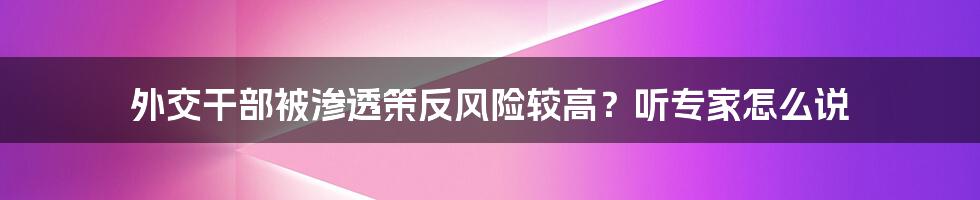 外交干部被渗透策反风险较高？听专家怎么说