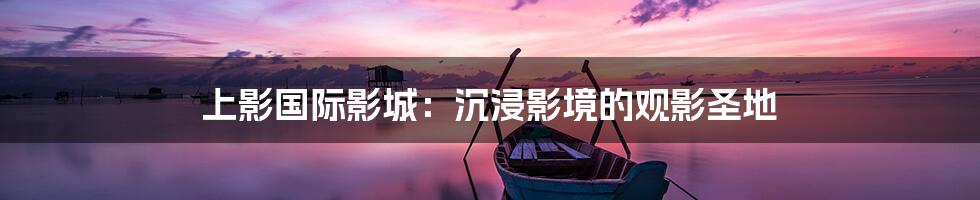 上影国际影城：沉浸影境的观影圣地