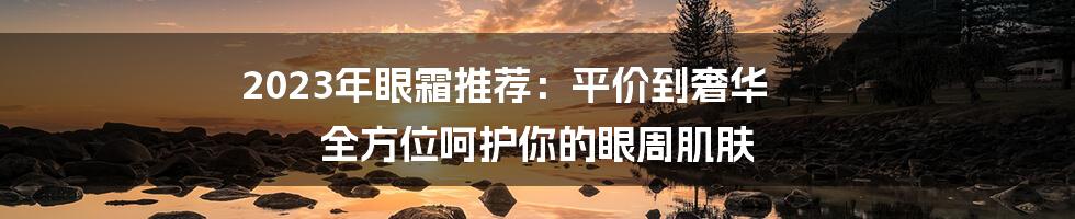 2023年眼霜推荐：平价到奢华 全方位呵护你的眼周肌肤