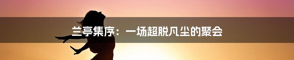 兰亭集序：一场超脱凡尘的聚会