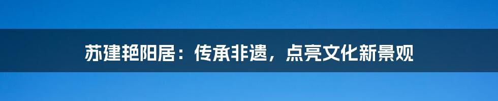 苏建艳阳居：传承非遗，点亮文化新景观