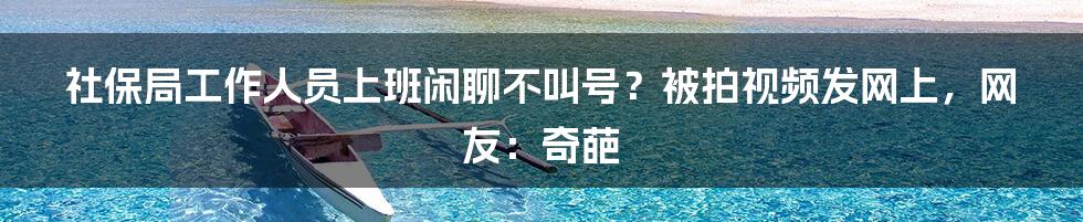 社保局工作人员上班闲聊不叫号？被拍视频发网上，网友：奇葩